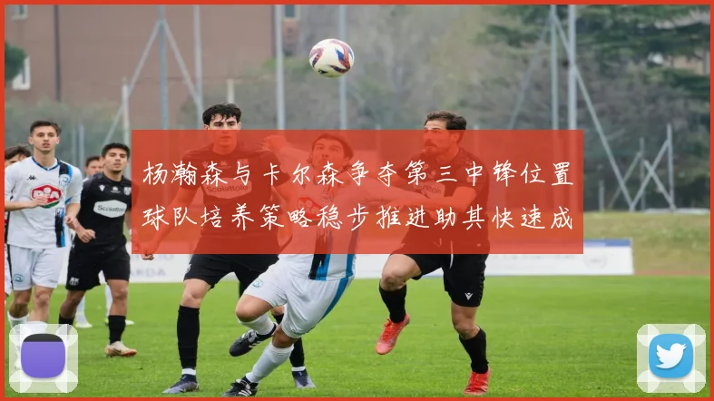 杨瀚森与卡尔森争夺第三中锋位置球队培养策略稳步推进助其快速成长
