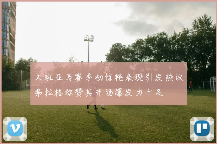 文班亚马赛季初惊艳表现引发热议弗拉格称赞其开场爆发力十足