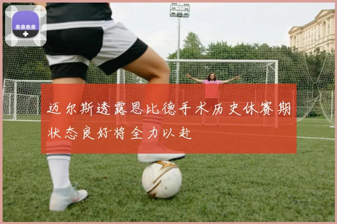 迈尔斯透露恩比德手术历史休赛期状态良好将全力以赴
