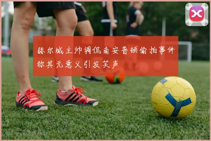 赫尔城主帅调侃南安普顿偷拍事件称其无意义引发笑声