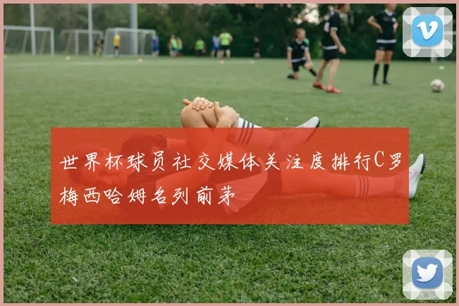世界杯球员社交媒体关注度排行C罗梅西哈姆名列前茅