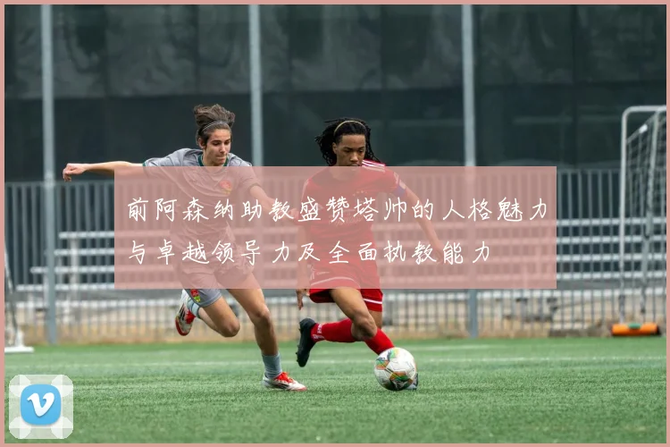 前阿森纳助教盛赞塔帅的人格魅力与卓越领导力及全面执教能力
