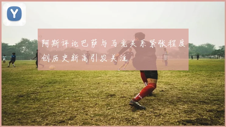 阿斯评论巴萨与马竞关系紧张程度创历史新高引发关注