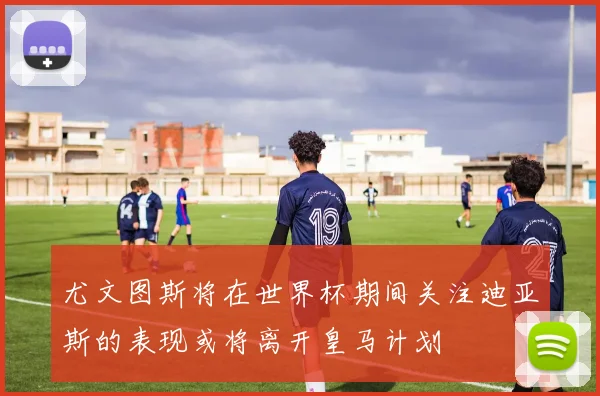尤文图斯将在世界杯期间关注迪亚斯的表现或将离开皇马计划