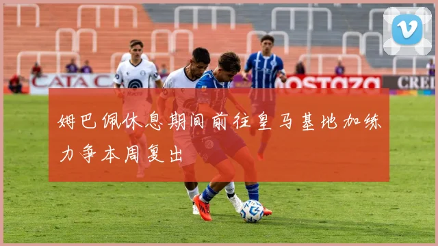 姆巴佩休息期间前往皇马基地加练力争本周复出