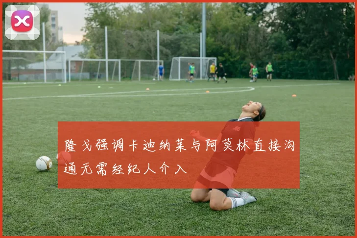 隆戈强调卡迪纳莱与阿莫林直接沟通无需经纪人介入