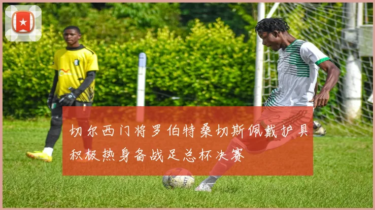 切尔西门将罗伯特桑切斯佩戴护具积极热身备战足总杯决赛