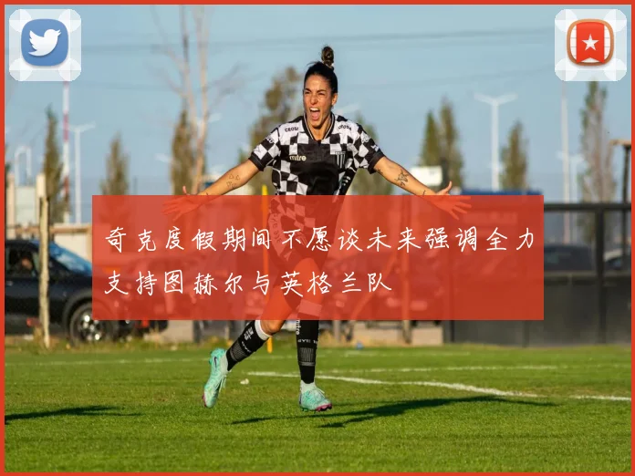 奇克度假期间不愿谈未来强调全力支持图赫尔与英格兰队