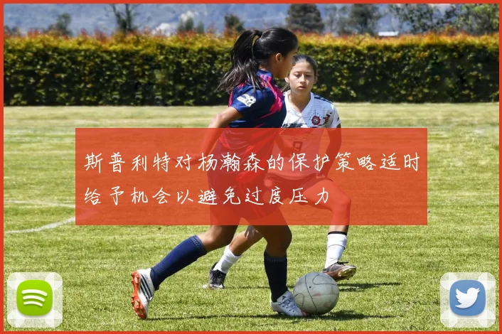 斯普利特对杨瀚森的保护策略适时给予机会以避免过度压力
