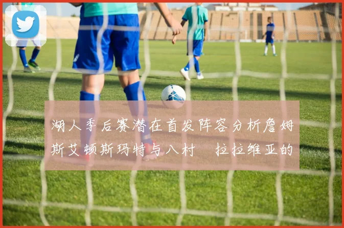 湖人季后赛潜在首发阵容分析詹姆斯艾顿斯玛特与八村塁拉拉维亚的组合前景