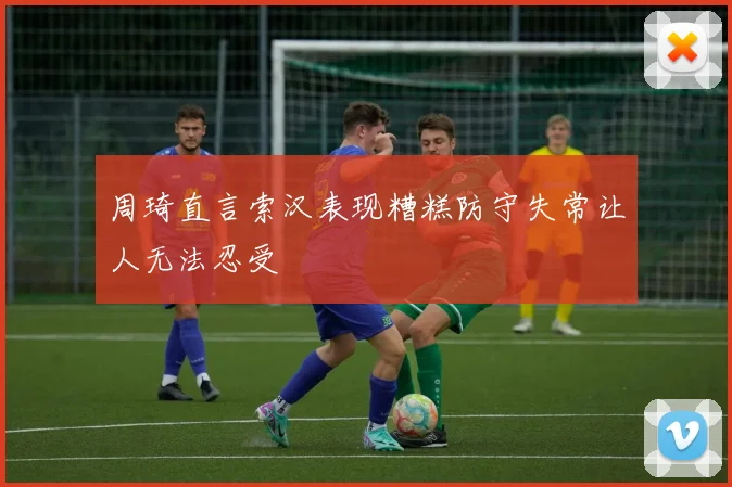 周琦直言索汉表现糟糕防守失常让人无法忍受