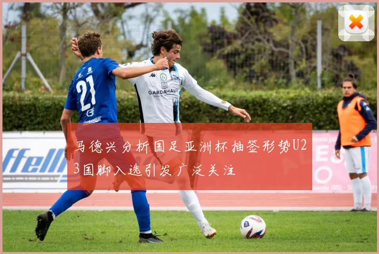 马德兴分析国足亚洲杯抽签形势U23国脚入选引发广泛关注