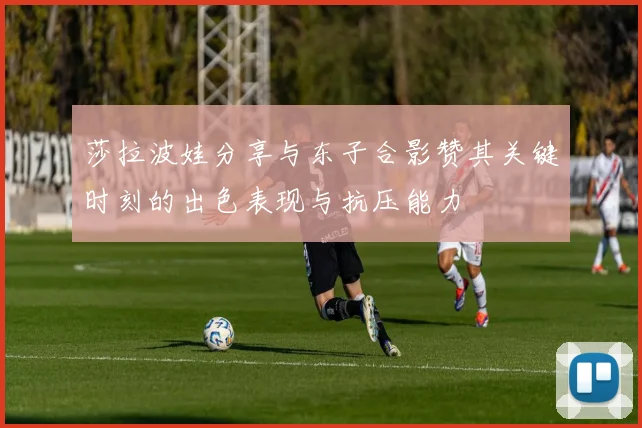 莎拉波娃分享与东子合影赞其关键时刻的出色表现与抗压能力