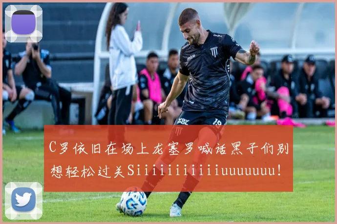 C罗依旧在场上龙塞罗喊话黑子们别想轻松过关Siiiiiiiiiiiuuuuuuu！