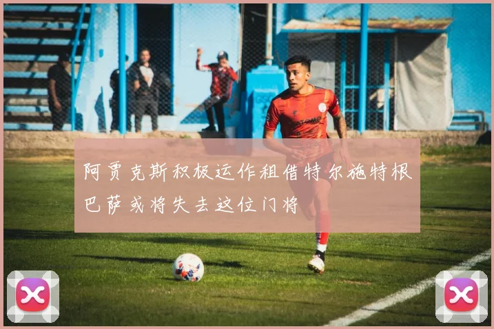 阿贾克斯积极运作租借特尔施特根巴萨或将失去这位门将