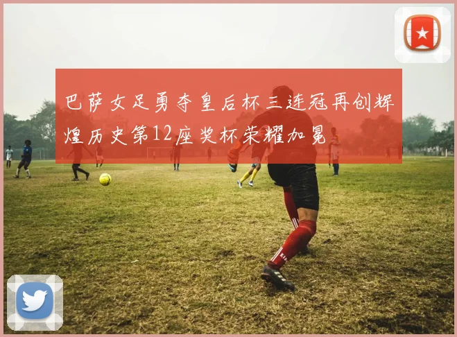 巴萨女足勇夺皇后杯三连冠再创辉煌历史第12座奖杯荣耀加冕