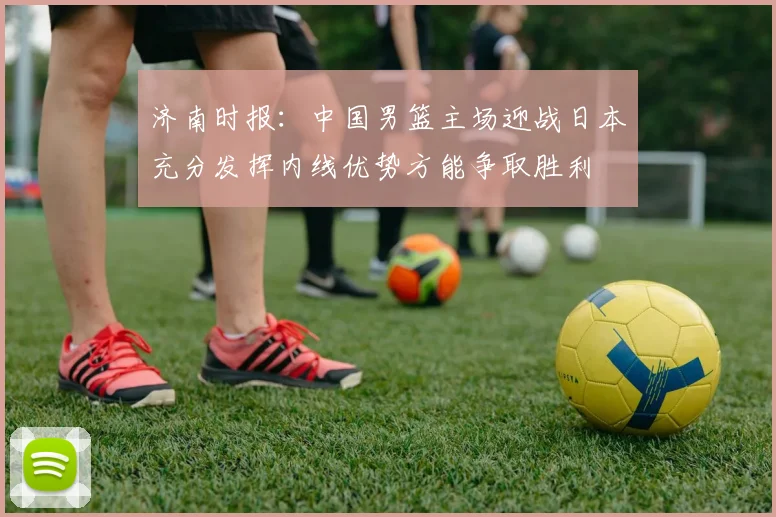 济南时报：中国男篮主场迎战日本充分发挥内线优势方能争取胜利