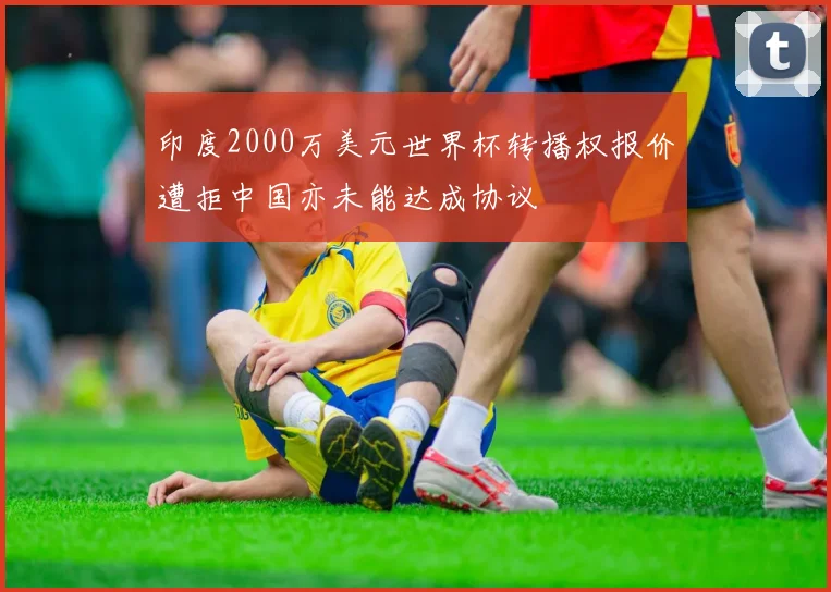 印度2000万美元世界杯转播权报价遭拒中国亦未能达成协议
