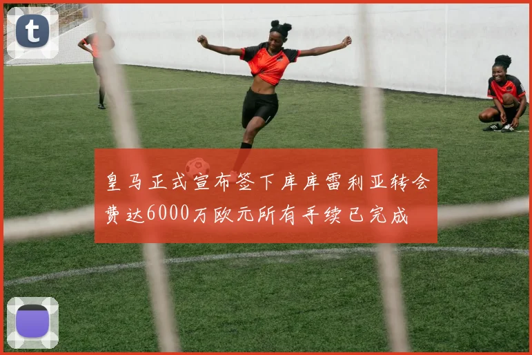 皇马正式宣布签下库库雷利亚转会费达6000万欧元所有手续已完成