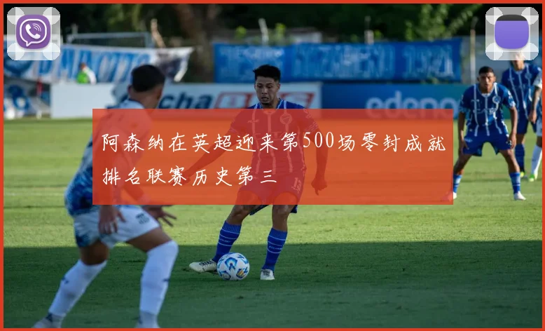 阿森纳在英超迎来第500场零封成就排名联赛历史第三
