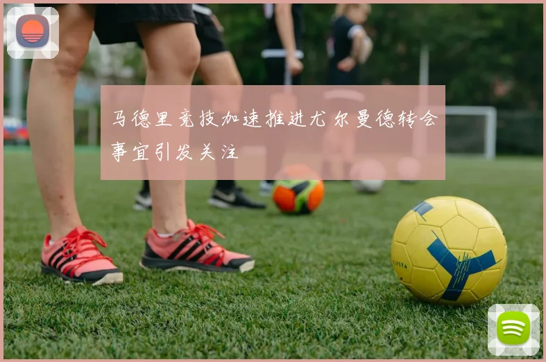 马德里竞技加速推进尤尔曼德转会事宜引发关注
