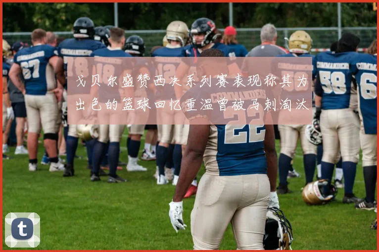 戈贝尔盛赞西决系列赛表现称其为出色的篮球回忆重温曾被马刺淘汰的经历