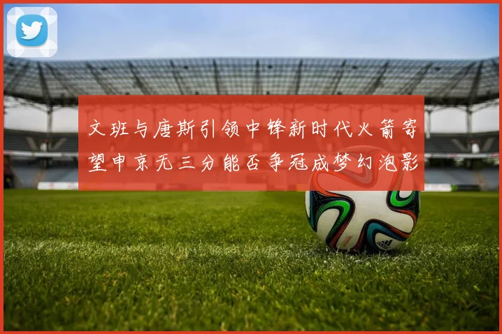 文班与唐斯引领中锋新时代火箭寄望申京无三分能否争冠成梦幻泡影